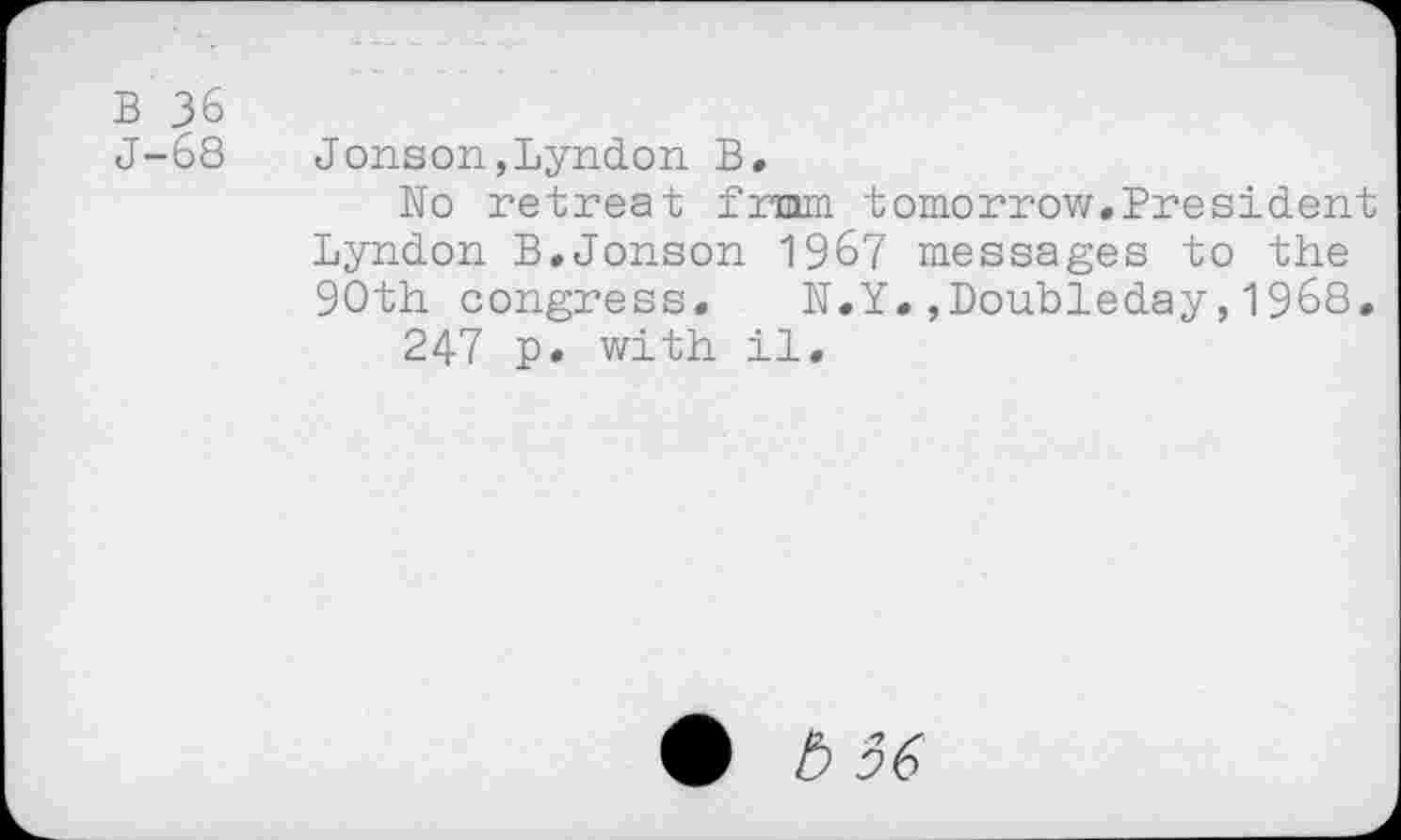 ﻿b 36
J-68 Jonson,Lyndon B.
Wo retreat from tomorrow.President Lyndon B.Jonson 1967 messages to the 90th congress,	N.Y.»Doubleday,1968.
247 p. with il.
b 56